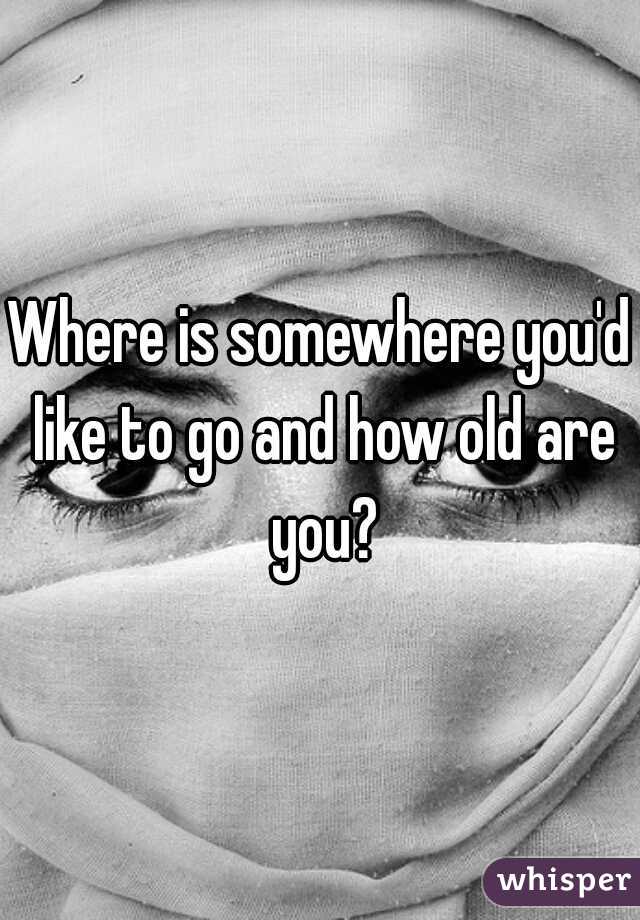 Where is somewhere you'd like to go and how old are you?