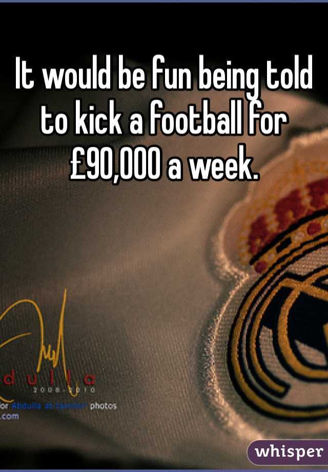 It would be fun being told to kick a football for £90,000 a week. 