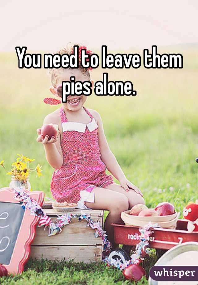 You need to leave them pies alone. 