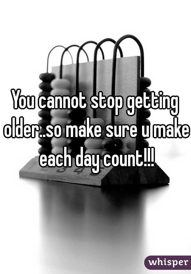 You cannot stop getting older..so make sure u make each day count!!!