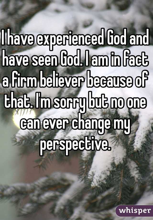 I have experienced God and have seen God. I am in fact a firm believer because of that. I'm sorry but no one can ever change my perspective.