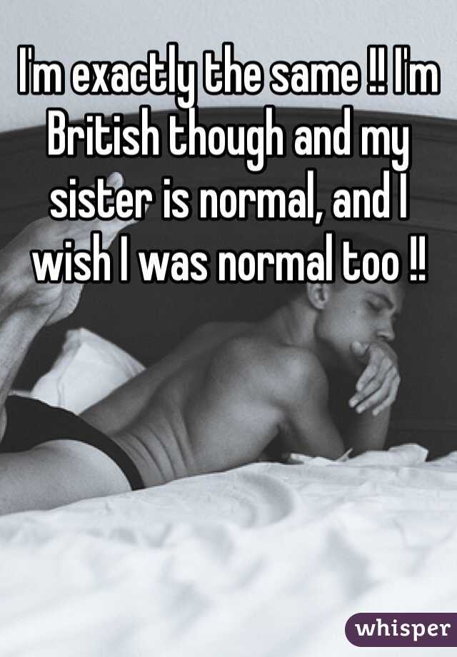 I'm exactly the same !! I'm British though and my sister is normal, and I wish I was normal too !!