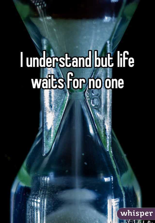 I understand but life waits for no one