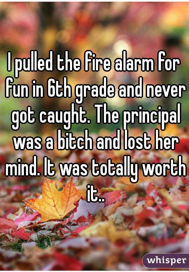 I pulled the fire alarm for fun in 6th grade and never got caught. The principal was a bitch and lost her mind. It was totally worth it..