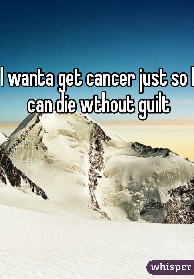 I wanta get cancer just so I can die wthout guilt 
