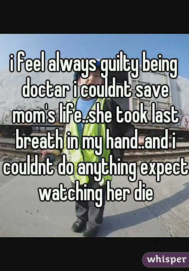 i feel always guilty being doctar i couldnt save mom's life..she took last breath in my hand..and i couldnt do anything expect watching her die