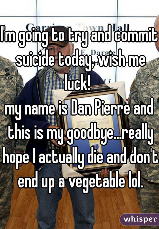 I'm going to try and commit suicide today, wish me luck!  
my name is Dan Pierre and this is my goodbye...really hope I actually die and don't end up a vegetable lol.