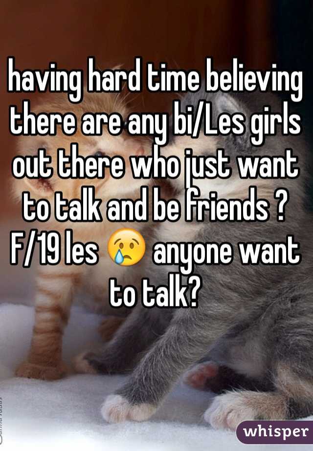 having hard time believing there are any bi/Les girls out there who just want to talk and be friends ? 
F/19 les 😢 anyone want to talk? 