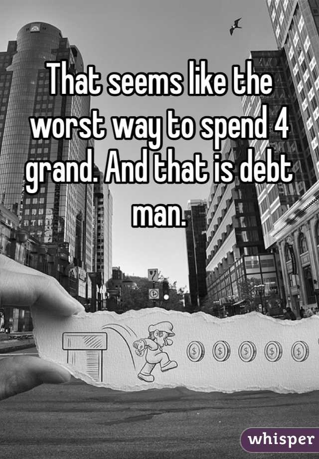 That seems like the worst way to spend 4 grand. And that is debt man.