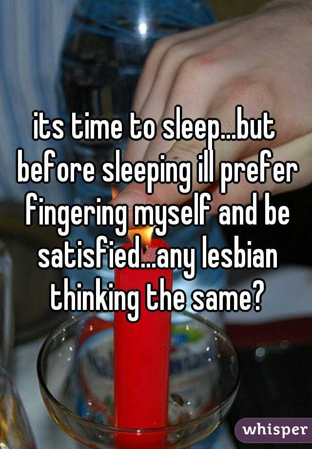 its time to sleep...but before sleeping ill prefer fingering myself and be satisfied...any lesbian thinking the same?