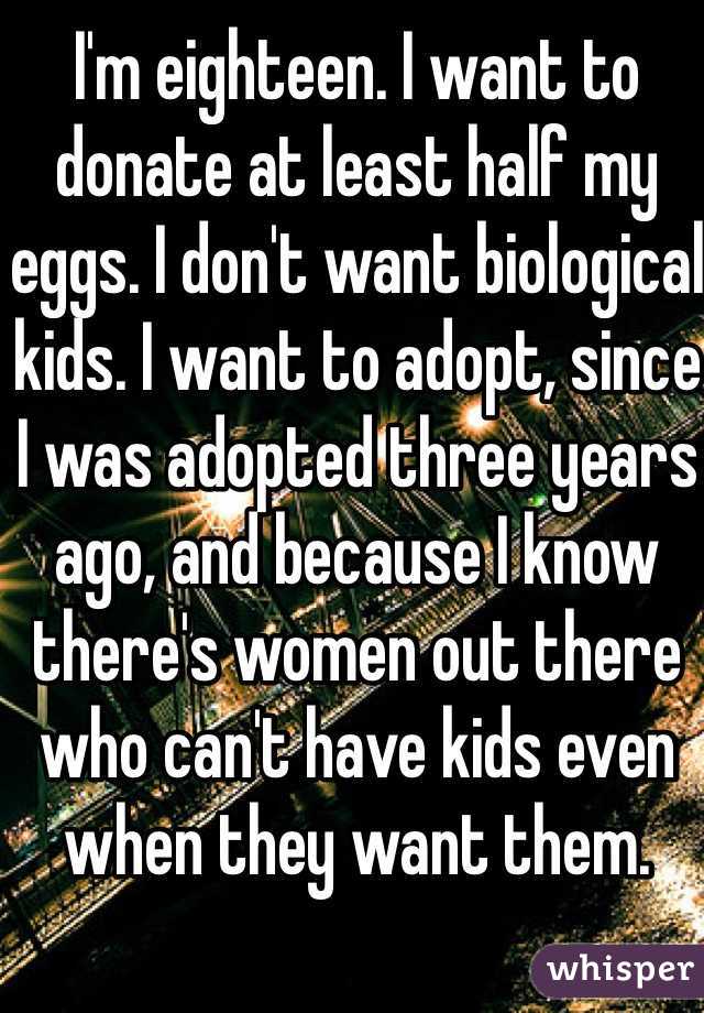 I'm eighteen. I want to donate at least half my eggs. I don't want biological kids. I want to adopt, since I was adopted three years ago, and because I know there's women out there who can't have kids even when they want them. 