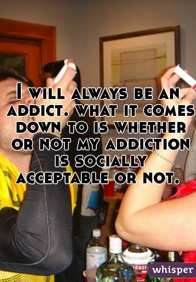 I will always be an addict. what it comes down to is whether or not my addiction is socially acceptable or not. 