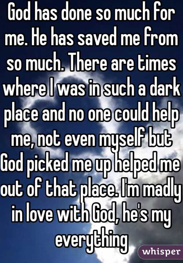 God has done so much for me. He has saved me from so much. There are times where I was in such a dark place and no one could help me, not even myself but God picked me up helped me out of that place. I'm madly in love with God, he's my everything