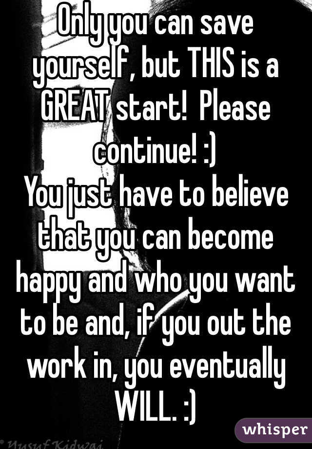 Only you can save yourself, but THIS is a GREAT start!  Please continue! :)
You just have to believe that you can become happy and who you want to be and, if you out the work in, you eventually WILL. :)
