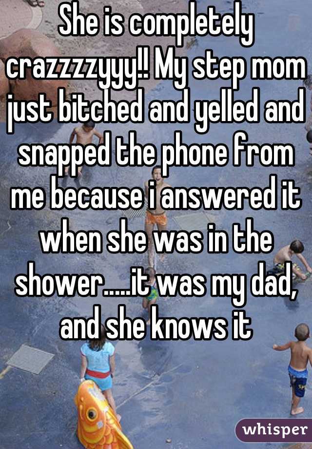She is completely crazzzzyyy!! My step mom just bitched and yelled and snapped the phone from me because i answered it when she was in the shower.....it was my dad, and she knows it