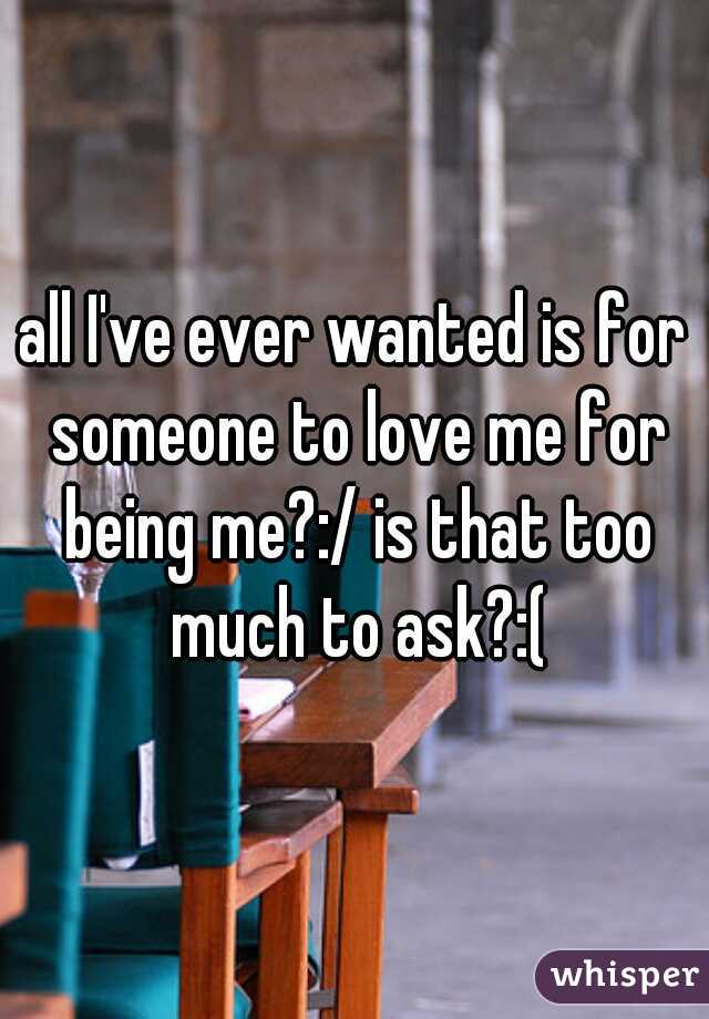 all I've ever wanted is for someone to love me for being me?:/ is that too much to ask?:(