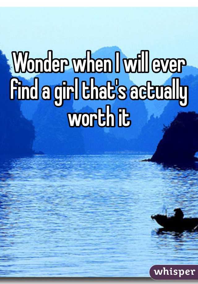 Wonder when I will ever find a girl that's actually worth it
