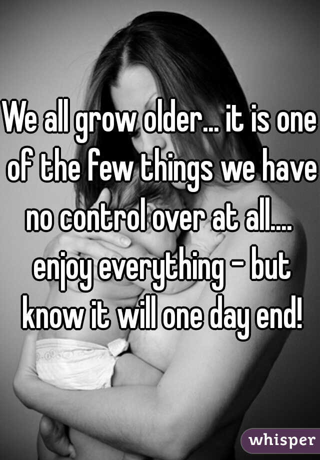 We all grow older... it is one of the few things we have no control over at all....  enjoy everything - but know it will one day end!