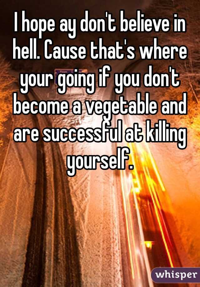 I hope ay don't believe in hell. Cause that's where your going if you don't become a vegetable and are successful at killing yourself. 