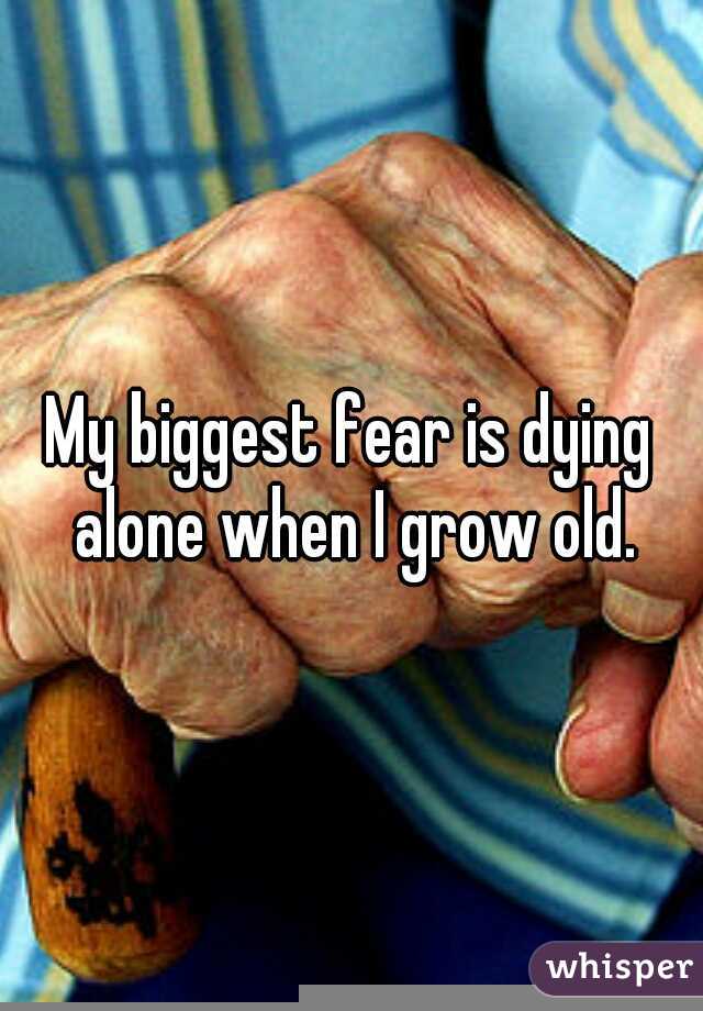 My biggest fear is dying alone when I grow old.