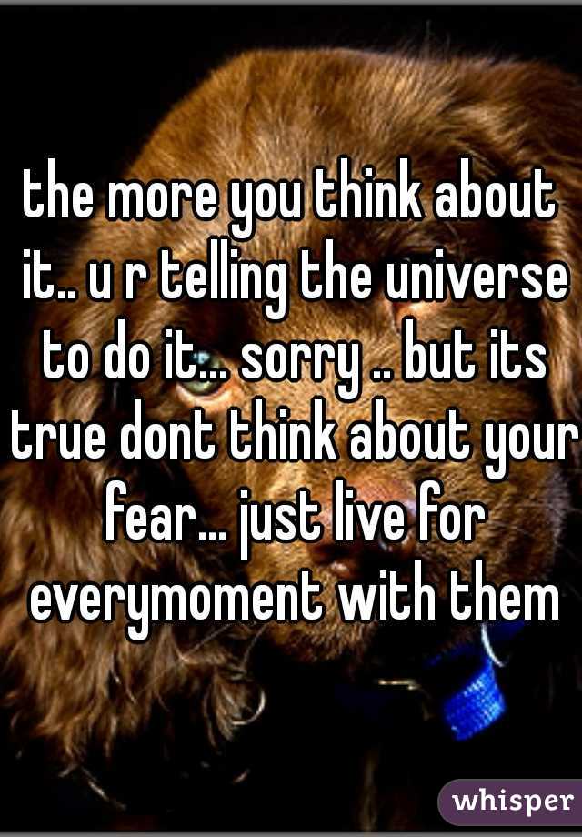 the more you think about it.. u r telling the universe to do it... sorry .. but its true dont think about your fear... just live for everymoment with them