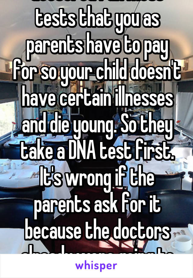 I agree. To be honest doctored run most tests that you as parents have to pay for so your child doesn't have certain illnesses and die young. So they take a DNA test first. It's wrong if the parents ask for it because the doctors already were going to do that. Means there's something going on. 