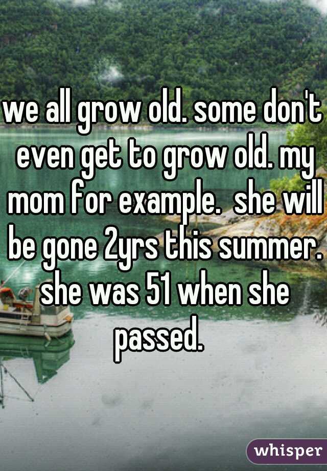 we all grow old. some don't even get to grow old. my mom for example.  she will be gone 2yrs this summer. she was 51 when she passed.  