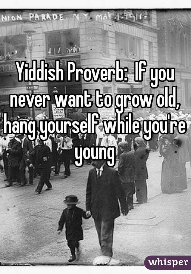 Yiddish Proverb:  If you never want to grow old, hang yourself while you're young 