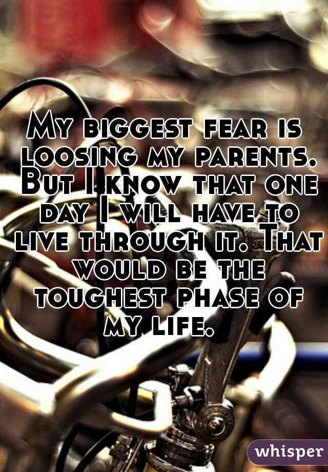 My biggest fear is loosing my parents. But I know that one day I will have to live through it. That would be the toughest phase of my life.  