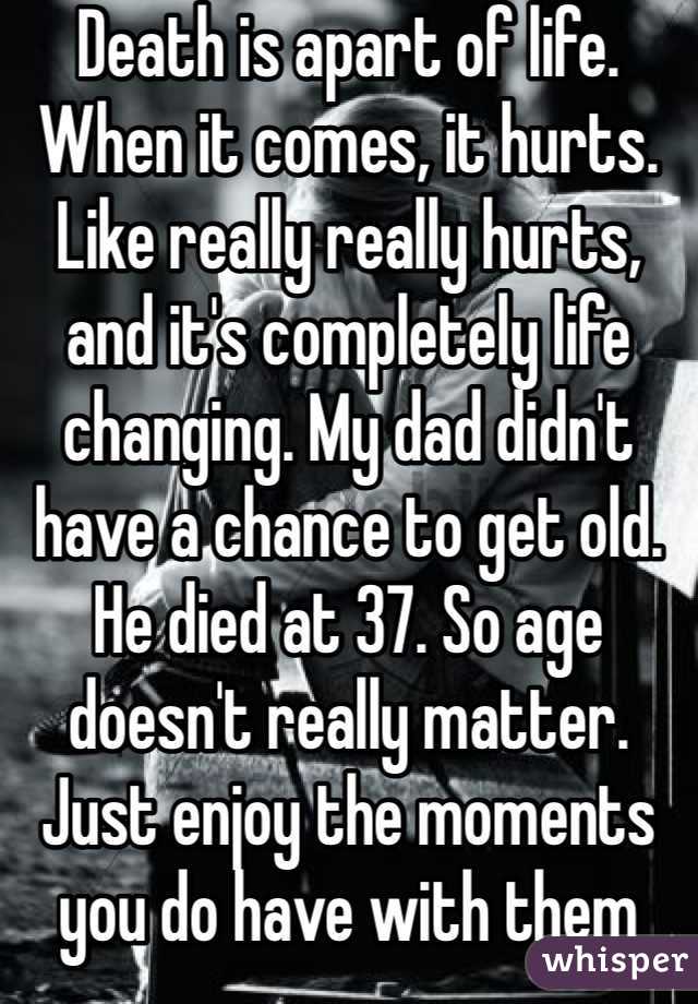 Death is apart of life. When it comes, it hurts. Like really really hurts, and it's completely life changing. My dad didn't have a chance to get old. He died at 37. So age doesn't really matter. Just enjoy the moments you do have with them