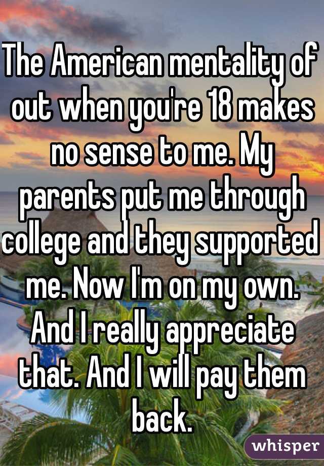 The American mentality of out when you're 18 makes no sense to me. My parents put me through college and they supported me. Now I'm on my own. And I really appreciate that. And I will pay them back.