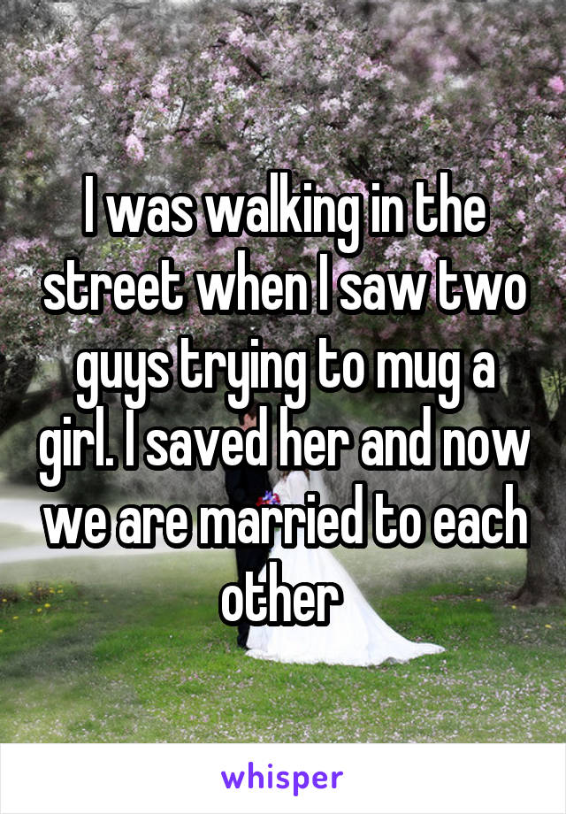 I was walking in the street when I saw two guys trying to mug a girl. I saved her and now we are married to each other 