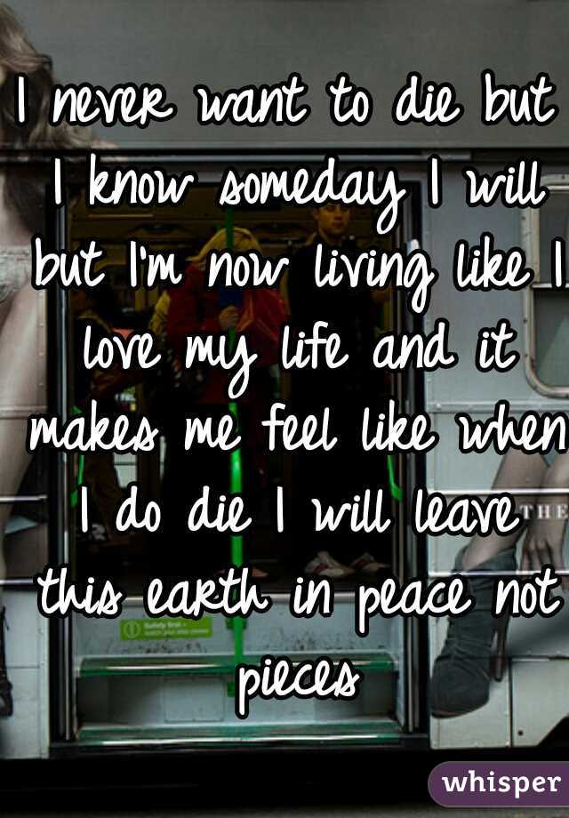 I never want to die but I know someday I will but I'm now living like I love my life and it makes me feel like when I do die I will leave this earth in peace not pieces