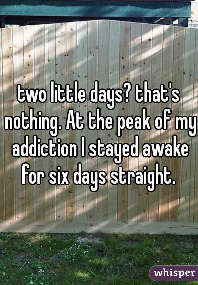 two little days? that's nothing. At the peak of my addiction I stayed awake for six days straight. 