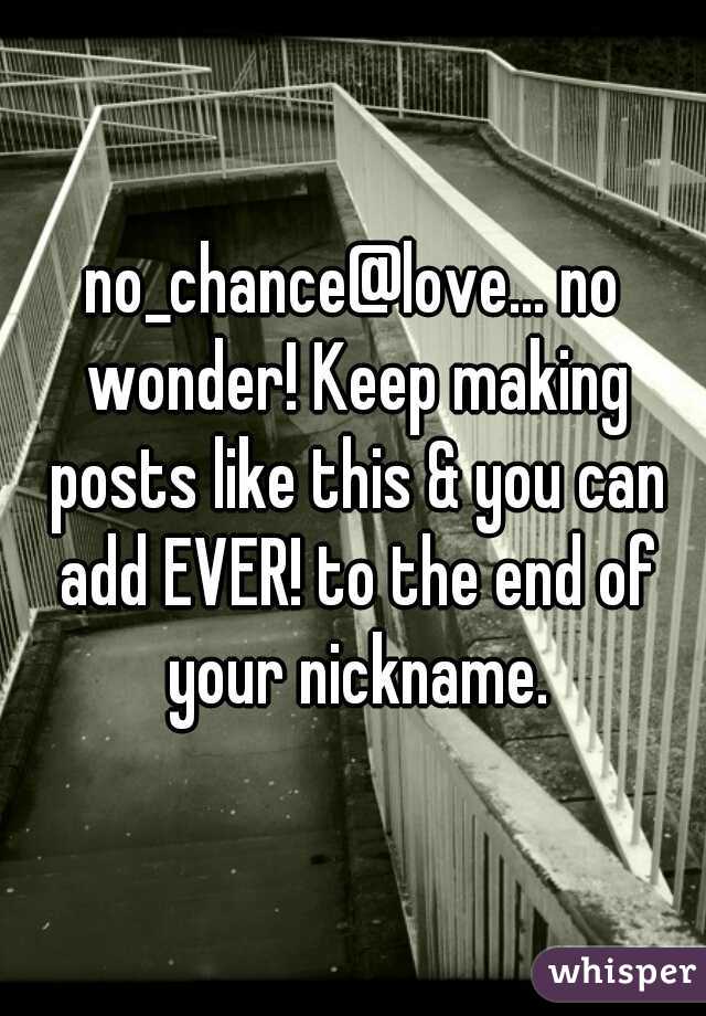 no_chance@love... no wonder! Keep making posts like this & you can add EVER! to the end of your nickname.