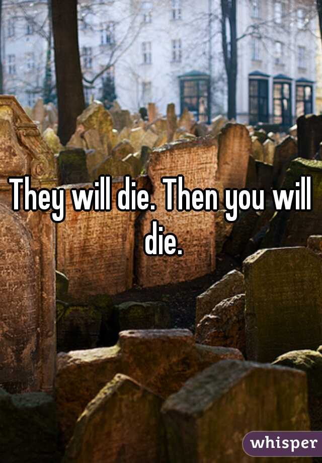 They will die. Then you will die.