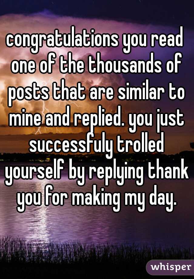 congratulations you read one of the thousands of posts that are similar to mine and replied. you just successfuly trolled yourself by replying thank you for making my day.