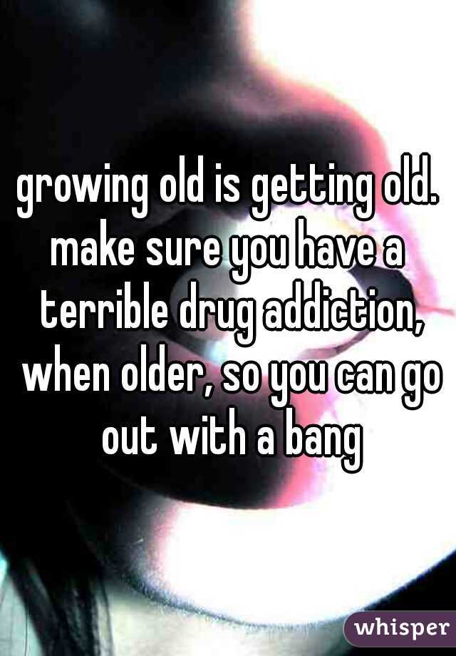 growing old is getting old.
make sure you have a terrible drug addiction, when older, so you can go out with a bang