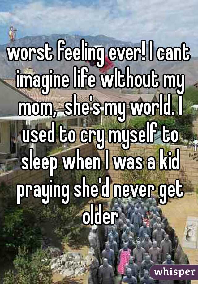 worst feeling ever! I cant imagine life wIthout my mom,  she's my world. I used to cry myself to sleep when I was a kid praying she'd never get older