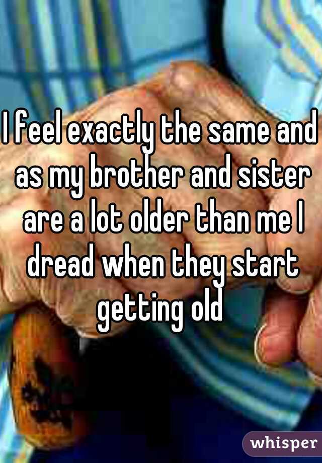 I feel exactly the same and as my brother and sister are a lot older than me I dread when they start getting old 