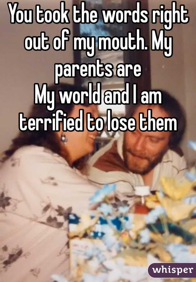 You took the words right out of my mouth. My parents are 
My world and I am terrified to lose them