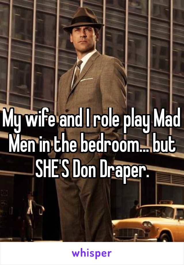 My wife and I role play Mad Men in the bedroom... but SHE'S Don Draper.