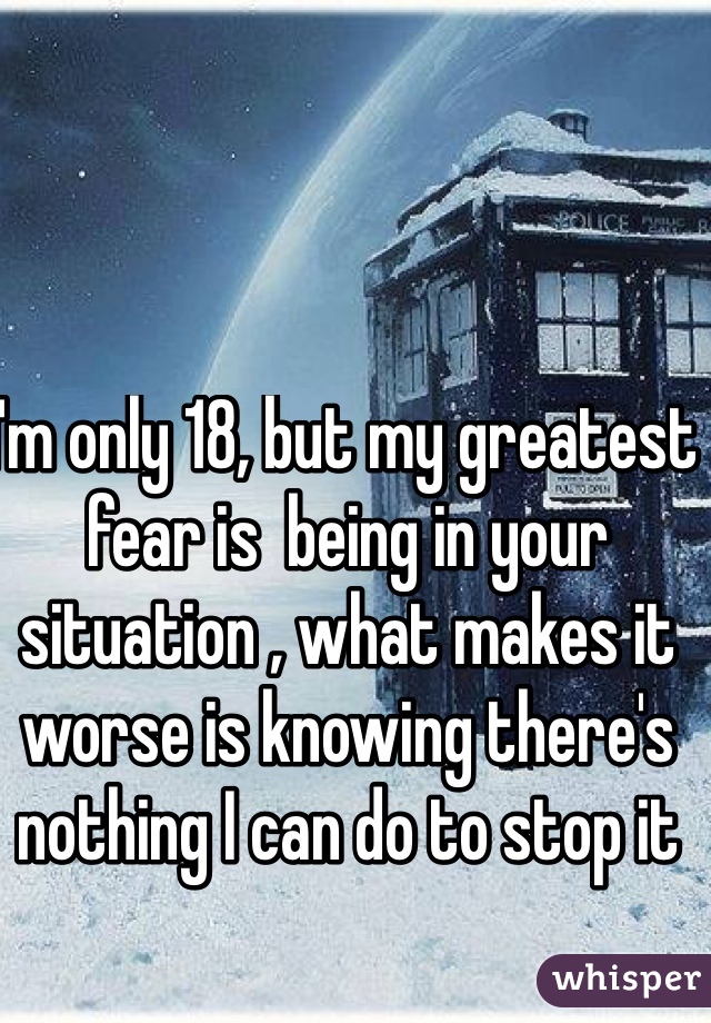 I'm only 18, but my greatest fear is  being in your situation , what makes it worse is knowing there's nothing I can do to stop it 