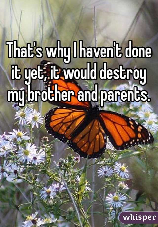 That's why I haven't done it yet, it would destroy my brother and parents.