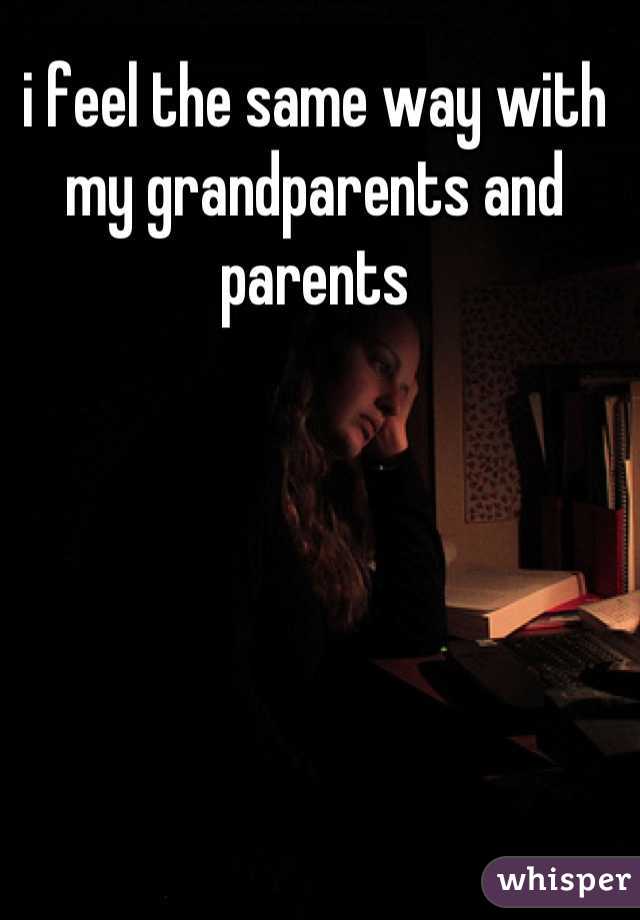 i feel the same way with my grandparents and parents