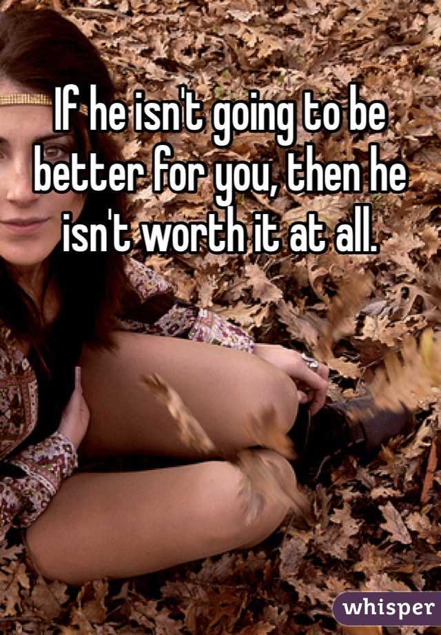 If he isn't going to be better for you, then he isn't worth it at all.

