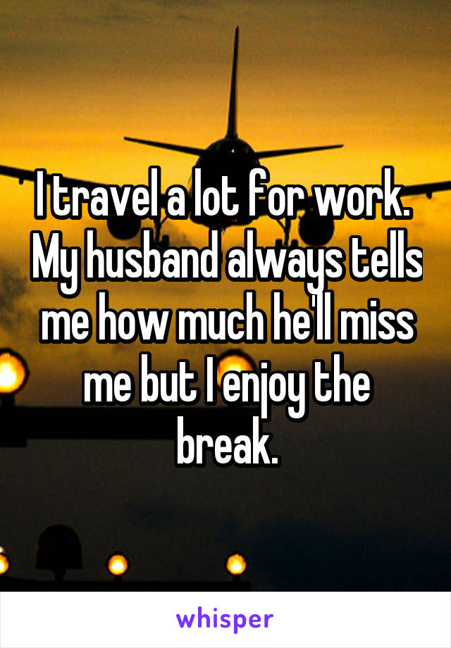 I travel a lot for work.  My husband always tells me how much he'll miss me but I enjoy the break.