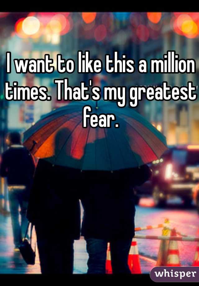 I want to like this a million times. That's my greatest fear. 