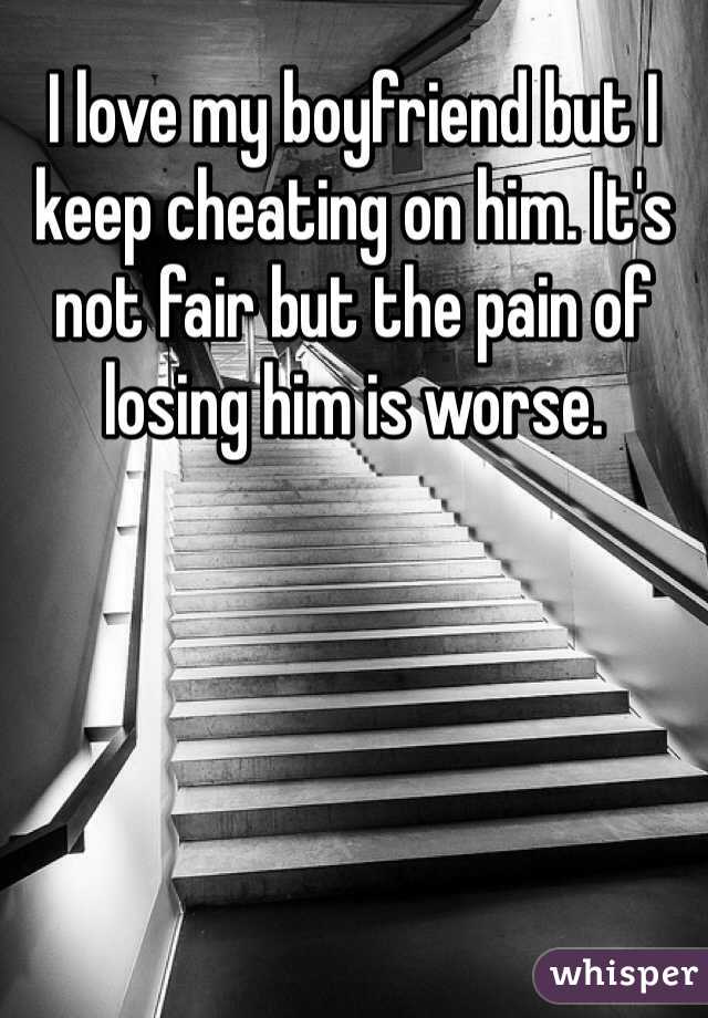 I love my boyfriend but I keep cheating on him. It's not fair but the pain of losing him is worse. 