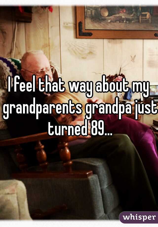 I feel that way about my grandparents grandpa just turned 89...